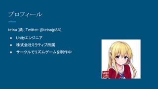 プロフィール
tetsu（鉄、Twitter：@tetsujp84）
● Unityエンジニア
● 株式会社ミラティブ所属
● サークルでリズムゲームを制作中
 