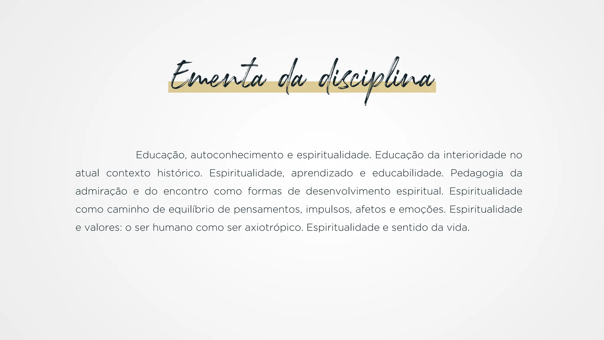 Educação, autoconhecimento e espiritualidade. Educação da interioridade no
atual contexto histórico. Espiritualidade, aprendizado e educabilidade. Pedagogia da
admiração e do encontro como formas de desenvolvimento espiritual. Espiritualidade
como caminho de equilíbrio de pensamentos, impulsos, afetos e emoções. Espiritualidade
e valores: o ser humano como ser axiotrópico. Espiritualidade e sentido da vida.
Ementa da disciplina
 