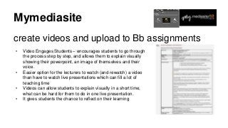 Mymediasite
create videos and upload to Bb assignments
• Video Engages Students – encourages students to go through
the process step by step, and allows them to explain visually
showing their powerpoint, an image of themselves and their
voice.
• Easier option for the lecturers to watch (and rewatch) a video
than have to watch live presentations which can fill a lot of
teaching time
• Videos can allow students to explain visually in a short time,
what can be hard for them to do in one live presentation.
• It gives students the chance to reflect on their learning
 