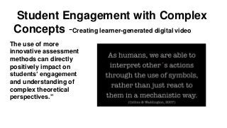 Student Engagement with Complex
Concepts -Creating learner-generated digital video
The use of more
innovative assessment
methods can directly
positively impact on
students’ engagement
and understanding of
complex theoretical
perspectives.”
 