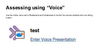 Assessing using “Voice”
Use the online voice tool in Blackboard and Collaborate to monitor the remote students who are sitting
exams
 