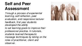 Self and Peer
Assessment
Through a process of experiential
learning, self-reflection, peer
evaluation, and responsive lecturer
feedback, first year students
developed the ability
to set learning goals to improve their
professional practice. In tutorials,
students learned therapeutic
massage techniques by taking on the
roles of practitioner, client and
observer.
 