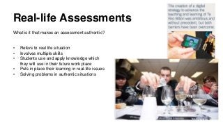 Real-life Assessments
What is it that makes an assessment authentic?
• Refers to real life situation
• Involves multiple skills
• Students use and apply knowledge which
they will use in their future work place
• Puts in place their learning in real-life issues
• Solving problems in authentic situations
 