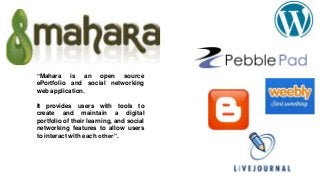 “Mahara is an open source
ePortfolio and social networking
web application.
It provides users with tools to
create and maintain a digital
portfolio of their learning, and social
networking features to allow users
to interact with each other”.
 