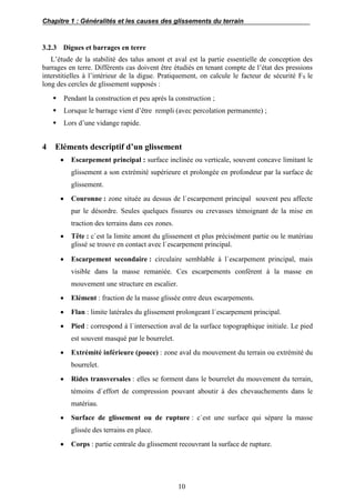 Chapitre 1 : Généralités et les causes des glissements du terrain
10
3.2.3 Digues et barrages en terre
L’étude de la stabilité des talus amont et aval est la partie essentielle de conception des
barrages en terre. Différents cas doivent être étudiés en tenant compte de l’état des pressions
interstitielles à l’intérieur de la digue. Pratiquement, on calcule le facteur de sécurité FS le
long des cercles de glissement supposés :
 Pendant la construction et peu après la construction ;
 Lorsque le barrage vient d’être rempli (avec percolation permanente) ;
 Lors d’une vidange rapide.
4 Eléments descriptif d’un glissement
 Escarpement principal : surface inclinée ou verticale, souvent concave limitant le
glissement a son extrémité supérieure et prolongée en profondeur par la surface de
glissement.
 Couronne : zone située au dessus de l`escarpement principal souvent peu affecte
par le désordre. Seules quelques fissures ou crevasses témoignant de la mise en
traction des terrains dans ces zones.
 Tête : c`est la limite amont du glissement et plus précisément partie ou le matériau
glissé se trouve en contact avec l`escarpement principal.
 Escarpement secondaire : circulaire semblable à l`escarpement principal, mais
visible dans la masse remaniée. Ces escarpements confèrent à la masse en
mouvement une structure en escalier.
 Elément : fraction de la masse glissée entre deux escarpements.
 Flan : limite latérales du glissement prolongeant l`escarpement principal.
 Pied : correspond à l`intersection aval de la surface topographique initiale. Le pied
est souvent masqué par le bourrelet.
 Extrémité inférieure (pouce) : zone aval du mouvement du terrain ou extrémité du
bourrelet.
 Rides transversales : elles se forment dans le bourrelet du mouvement du terrain,
témoins d`effort de compression pouvant aboutir à des chevauchements dans le
matériau.
 Surface de glissement ou de rupture : c`est une surface qui sépare la masse
glissée des terrains en place.
 Corps : partie centrale du glissement recouvrant la surface de rupture.
 