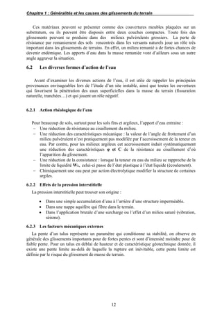 Chapitre 1 : Généralités et les causes des glissements du terrain
12
Ces matériaux peuvent se présenter comme des couvertures meubles plaquées sur un
substratum, ou ils peuvent être disposés entre deux couches compactes. Toute fois des
glissements peuvent se produire dans des milieux pulvérulents grossiers. La perte de
résistance par remaniement des sols rencontrés dans les versants naturels joue un rôle très
important dans les glissements de terrains. En effet, un milieu remanié a de fortes chances de
devenir endémique. Les apports d’eau dans la masse remaniée vont d’ailleurs sous un autre
angle aggraver la situation.
6.2 Les diverses formes d’action de l’eau
Avant d’examiner les diverses actions de l’eau, il est utile de rappeler les principales
provenances envisageables lors de l’étude d’un site instable, ainsi que toutes les ouvertures
qui favorisent la pénétration des eaux superficielles dans la masse du terrain (fissuration
naturelle, tranchées…) et qui jouent un rôle négatif.
6.2.1 Action rhéologique de l’eau
Pour beaucoup de sols, surtout pour les sols fins et argileux, l’apport d’eau entraine :
 Une réduction de résistance au cisaillement du milieu.
 Une réduction des caractéristiques mécanique : la valeur de l’angle de frottement d’un
milieu pulvérulent n’est pratiquement pas modifiée par l’accroissement de la teneur en
eau. Par contre, pour les milieux argileux cet accroissement induit systématiquement
une réduction des caractéristiques φ et C de la résistance au cisaillement d’où
l’apparition du glissement.
 Une réduction de la consistance : lorsque la teneur en eau du milieu se rapproche de la
limite de liquidité WL, celui-ci passe de l’état plastique à l’état liquide (écoulement).
 Chimiquement une eau peut par action électrolytique modifier la structure de certaines
argiles.
6.2.2 Effets de la pression interstitielle
La pression interstitielle peut trouver son origine :
 Dans une simple accumulation d’eau à l’arrière d’une structure imperméable.
 Dans une nappe aquifère qui filtre dans le terrain.
 Dans l’application brutale d’une surcharge ou l’effet d’un milieu saturé (vibration,
séisme).
6.2.3 Les facteurs mécaniques externes
La pente d’un talus représente un paramètre qui conditionne sa stabilité, on observe en
générale des glissements importants pour de fortes pentes et sont d’intensité moindre pour de
faible pente. Pour un talus en déblai de hauteur et de caractéristique géotechnique donnée, il
existe une pente limite au-delà de laquelle la rupture est inévitable, cette pente limite est
définie par le risque du glissement de masse de terrain.
 