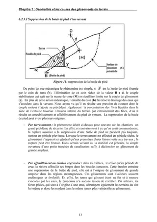 Chapitre 1 : Généralités et les causes des glissements du terrain
13
6.2.3.1 Suppression de la butée de pied d’un versant
Figure 11: suppression de la butée de pied
Du point de vue mécanique le phénomène est simple, si 𝑩⃗⃗ est la butée de pied fournie
par le coin de terra (b), l’élimination de ce coin réduit de la valeur B x d, le couple
stabilisateur qui agit sur la masse de terre (M) en équilibre limite sur le cercle de glissement
(c). En plus de cette action mécanique, l’entaille du coin (b) favorise le drainage des eaux qui
s’écoulent dans le versant. Nous avons vu qu’il en résulte une pression de courant dont le
couple moteur s’ajoute au précédent ; également la concentration des filets liquides dans la
zone de l’entaille favorise l’érosion interne du terrain par entrainement des fines, d’où il
résulte un ameublissement et affaiblissement du pied de versant. La suppression de la butée
de pied peut avoir plusieurs origines :
 Par terrassement : le phénomène décrit ci-dessus pose souvent sur les chantiers un
grand problème de sécurité. En effet, et contrairement à ce qu’on croit communément,
la rupture associée à la suppression d’une butée de pied ne prévient pas toujours,
surtout en période pluvieuse. Lorsque le terrassement est effectué en période sèche, le
glissement n’apparait en général qu’aux premières pluies faisant suite aux travaux ; la
rupture peut être brutale. Dans certain versant ou la stabilité est précaire, la simple
ouverture d’une petite tranchée de canalisation suffit à déclencher un glissement de
grande ampleur.
 Par affouillement ou érosion régressive : dans les vallées, il arrive qu’en période de
crue, la rivière affouille ses berges dans les boucles concaves. Cette érosion entraine
une suppression de la butée de pied, elle est à l’origine de glissement de grande
ampleur dans les régions montagneuses. Ces glissements sont d’ailleurs souvent
endémiques et évolutifs. En effet, les terres qui glissent étant au fur et à mesure
évacuées par les eaux, le processus n’a aucune raison de s’arrêter. Par ailleurs, les
fortes pluies, qui sont à l’origine d’une crue, détrempent également les terrains du site
lui-même et donc les rendent dans le même temps plus vulnérable au glissement.
 