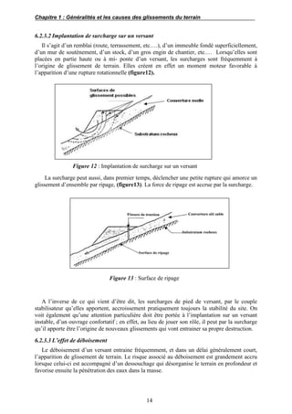 Chapitre 1 : Généralités et les causes des glissements du terrain
14
6.2.3.2 Implantation de surcharge sur un versant
Il s’agit d’un remblai (route, terrassement, etc.…), d’un immeuble fondé superficiellement,
d’un mur de soutènement, d’un stock, d’un gros engin de chantier, etc.… Lorsqu’elles sont
placées en partie haute ou à mi- ponte d’un versant, les surcharges sont fréquemment à
l’origine de glissement de terrain. Elles créent en effet un moment moteur favorable à
l’apparition d’une rupture rotationnelle (figure12).
Figure 12 : Implantation de surcharge sur un versant
La surcharge peut aussi, dans premier temps, déclencher une petite rupture qui amorce un
glissement d’ensemble par ripage, (figure13). La force de ripage est accrue par la surcharge.
Figure 13 : Surface de ripage
A l’inverse de ce qui vient d’être dit, les surcharges de pied de versant, par le couple
stabilisateur qu’elles apportent, accroissement pratiquement toujours la stabilité du site. On
voit également qu’une attention particulière doit être portée à l’implantation sur un versant
instable, d’un ouvrage confortatif ; en effet, au lieu de jouer son rôle, il peut par la surcharge
qu’il apporte être l’origine de nouveaux glissements qui vont entrainer sa propre destruction.
6.2.3.3 L’effet de déboisement
Le déboisement d’un versant entraine fréquemment, et dans un délai généralement court,
l’apparition de glissement de terrain. Le risque associé au déboisement est grandement accru
lorsque celui-ci est accompagné d’un dessouchage qui désorganise le terrain en profondeur et
favorise ensuite la pénétration des eaux dans la masse.
 