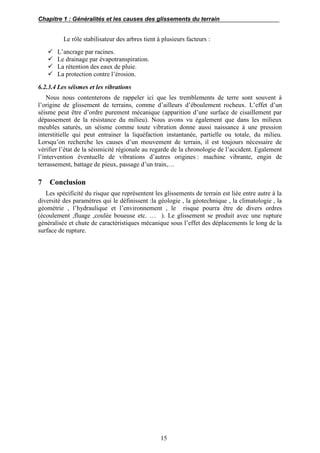 Chapitre 1 : Généralités et les causes des glissements du terrain
15
Le rôle stabilisateur des arbres tient à plusieurs facteurs :
 L’ancrage par racines.
 Le drainage par évapotranspiration.
 La rétention des eaux de pluie.
 La protection contre l’érosion.
6.2.3.4 Les séismes et les vibrations
Nous nous contenterons de rappeler ici que les tremblements de terre sont souvent à
l’origine de glissement de terrains, comme d’ailleurs d’éboulement rocheux. L’effet d’un
séisme peut être d’ordre purement mécanique (apparition d’une surface de cisaillement par
dépassement de la résistance du milieu). Nous avons vu également que dans les milieux
meubles saturés, un séisme comme toute vibration donne aussi naissance à une pression
interstitielle qui peut entrainer la liquéfaction instantanée, partielle ou totale, du milieu.
Lorsqu’on recherche les causes d’un mouvement de terrain, il est toujours nécessaire de
vérifier l’état de la séismicité régionale au regarde de la chronologie de l’accident. Egalement
l’intervention éventuelle de vibrations d’autres origines : machine vibrante, engin de
terrassement, battage de pieux, passage d’un train,…
7 Conclusion
Les spécificité du risque que représentent les glissements de terrain est liée entre autre à la
diversité des paramètres qui le définissent :la géologie , la géotechnique , la climatologie , la
géométrie , l’hydraulique et l’environnement , le risque pourra être de divers ordres
(écoulement ,fluage ,coulée boueuse etc. … ). Le glissement se produit avec une rupture
généralisée et chute de caractéristiques mécanique sous l’effet des déplacements le long de la
surface de rupture.
 