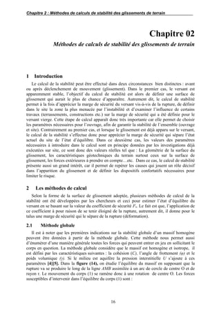 Chapitre 2 : Méthodes de calculs de stabilité des glissements de terrain
16
Chapitre 02
Méthodes de calculs de stabilité des glissements de terrain
1 Introduction
Le calcul de la stabilité peut être effectué dans deux circonstances bien distinctes : avant
ou après déclenchement de mouvement (glissement). Dans le premier cas, le versant est
apparemment stable, l’objectif du calcul de stabilité est alors de définir une surface de
glissement qui aurait le plus de chance d’apparaître. Autrement dit, le calcul de stabilité
permet à la fois d’apprécier la marge de sécurité du versant vis-à-vis de la rupture, de définir
dans le site la zone la plus menacée par l’instabilité et d’examiner l’influence de certains
travaux (terrassements, constructions etc.) sur la marge de sécurité qui a été définie pour le
versant vierge. Cette étape de calcul apparaît donc très importante car elle permet de choisir
les paramètres nécessaires pour l’ouvrage, afin de garantir la stabilité de l’ensemble (ouvrage
et site). Contrairement au premier cas, et lorsque le glissement est déjà apparu sur le versant,
le calcul de la stabilité s’effectue donc pour apprécier la marge de sécurité qui sépare l’état
actuel du site de l’état d’équilibre. Dans ce deuxième cas, les valeurs des paramètres
nécessaires à introduire dans le calcul sont en principe données par les investigations déjà
exécutées sur site, ce sont donc des valeurs réelles tel que : La géométrie de la surface du
glissement, les caractéristiques géotechniques du terrain surtout ceux sur la surface de
glissement, les forces extérieures à prendre en compte…etc. Dans ce cas, le calcul de stabilité
présente aussi un grand intérêt, car il permet de repérer les causes qui jouent un rôle décisif
dans l’apparition du glissement et de définir les dispositifs confortatifs nécessaires pour
limiter le risque.
2 Les méthodes de calcul
Selon la forme de la surface de glissement adoptée, plusieurs méthodes de calcul de la
stabilité ont été développées par les chercheurs et ceci pour estimer l’état d’équilibre du
versant en se basant sur la valeur du coefficient de sécurité Fs. Le fait est que, l’application de
ce coefficient à pour raison de se tenir éloigné de la rupture, autrement dit, il donne pour le
talus une marge de sécurité qui le sépare de la rupture (déformation).
2.1 Méthode globale
Il est à noter que les premières indications sur la stabilité globale d’un massif homogène
peuvent être données à partir de la méthode globale. Cette méthode nous permet aussi
d’énumérer d’une manière générale toutes les forces qui peuvent entrer en jeu en sollicitant le
corps en question. La méthode globale considère que le massif est homogène et isotrope, il
est défini par les caractéristiques suivantes : la cohésion (C), l’angle de frottement (φ) et le
poids volumique (γ). Si le milieu est aquifère la pression interstitielle U s’ajoute à ces
paramètres [4][5]. Dans la figure (14), on étudie l’équilibre du massif en supposant que la
rupture va se produire le long de la ligne AMB assimilée à un arc de cercle de centre O et de
rayon r. Le mouvement du corps (1) se ramène donc à une rotation de centre O. Les forces
susceptibles d’intervenir dans l’équilibre du corps (1) sont :
 