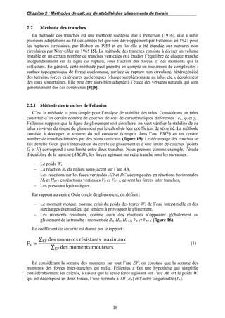 Chapitre 2 : Méthodes de calculs de stabilité des glissements de terrain
18
2.2 Méthode des tranches
La méthode des tranches est une méthode suédoise due à Petterson (1916), elle a subit
plusieurs adaptations au fil des années tel que son développement par Fellenius en 1927 pour
les ruptures circulaires, par Bishop en 1954 et en fin elle a été étendue aux ruptures non
circulaires par Nonveiller en 1965 [5]. La méthode des tranches consiste à diviser un volume
instable en un certain nombre de tranches verticales et à étudier l’équilibre de chaque tranche
indépendamment sur la ligne de rupture, sous l’action des forces et des moments qui la
sollicitent. En général, cette méthode peut prendre en compte un maximum de complexités :
surface topographique de forme quelconque, surface de rupture non circulaire, hétérogénéité
des terrains, forces extérieures quelconques (charge supplémentaire au talus etc.), écoulement
des eaux souterraines. Elle peut être alors bien adaptée à l’étude des versants naturels qui sont
généralement des cas complexes [4][5].
2.2.1 Méthode des tranches de Fellenius
C’est la méthode la plus simple pour l’analyse de stabilité des talus. Considérons un talus
constitué d’un certain nombre de couches de sols de caractéristiques différentes : ci , φi et γi .
Fellenius suppose que la ligne de glissement soit circulaire, on veut vérifier la stabilité de ce
talus vis-à-vis du risque de glissement par le calcul de leur coefficient de sécurité. La méthode
consiste à découper le volume du sol concerné (compris dans l’arc EMF) en un certain
nombre de tranches limitées par des plans verticaux (figure 15). Le découpage des couches se
fait de telle façon que l’intersection du cercle de glissement et d’une limite de couches (points
G et H) correspond à une limite entre deux tranches. Nous prenons comme exemple, l’étude
d’équilibre de la tranche (ABCD), les forces agissant sur cette tranche sont les suivantes :
 Le poids W,
 La réaction Rn du milieu sous-jacent sur l’arc AB,
 Les réactions sur les faces verticales AD et BC décomposées en réactions horizontales
Hn et Hn+1 en réactions verticales Vn et Vn+ 1, ce sont les forces inter tranches,
 Les pressions hydrauliques.
Par rapport au centre O du cercle de glissement, on définit :
 Le moment moteur, comme celui du poids des terres W, de l’eau interstitielle et des
surcharges éventuelles, qui tendent à provoquer le glissement,
 Les moments résistants, comme ceux des réactions s’opposant globalement au
glissement de la tranche : moment de Rn, Hn, Hn+1, Vn et Vn+ 1 (figure 16).
Le coefficient de sécurité est donné par le rapport :
Fs =
∑ des moments résistants maximauxEF
∑ des moments mouteursEF
(1)
En considérant la somme des moments sur tout l’arc EF, on constate que la somme des
moments des forces inter-tranches est nulle. Fellenius a fait une hypothèse qui simplifie
considérablement les calculs, à savoir que la seule force agissant sur l’arc AB est le poids W,
qui est décomposé en deux forces, l’une normale à AB (Nn) et l’autre tangentielle (Tn).
 
