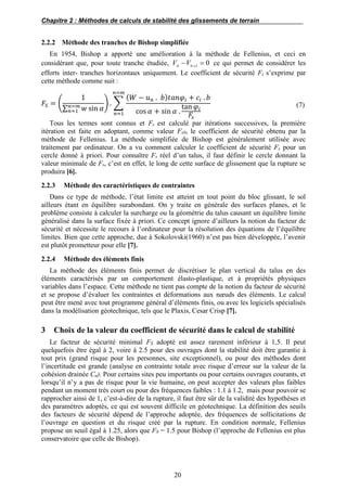 Chapitre 2 : Méthodes de calculs de stabilité des glissements de terrain
20
2.2.2 Méthode des tranches de Bishop simplifiée
En 1954, Bishop a apporté une amélioration à la méthode de Fellenius, et ceci en
considérant que, pour toute tranche étudiée, 01
 nn VV ce qui permet de considérer les
efforts inter- tranches horizontaux uniquement. Le coefficient de sécurité Fs s’exprime par
cette méthode comme suit :
𝐹𝑆 = (
1
∑ 𝑤 sin 𝛼𝑛=𝑚
𝑛=1
) . ∑
( 𝑊 − 𝑢 𝑛 . 𝑏) 𝑡𝑎𝑛𝜑𝑖 + 𝑐𝑖 . 𝑏
cos 𝛼 + sin 𝛼 .
tan 𝜑𝑖
𝐹𝑠
𝑛=𝑚
𝑛=1
(7)
Tous les termes sont connus et Fs est calculé par itérations successives, la première
itération est faite en adoptant, comme valeur Fs0, le coefficient de sécurité obtenu par la
méthode de Fellenius. La méthode simplifiée de Bishop est généralement utilisée avec
traitement par ordinateur. On a vu comment calculer le coefficient de sécurité Fs pour un
cercle donné à priori. Pour connaître Fs réel d’un talus, il faut définir le cercle donnant la
valeur minimale de Fs, c’est en effet, le long de cette surface de glissement que la rupture se
produira [6].
2.2.3 Méthode des caractéristiques de contraintes
Dans ce type de méthode, l’état limite est atteint en tout point du bloc glissant, le sol
ailleurs étant en équilibre surabondant. On y traite en générale des surfaces planes, et le
problème consiste à calculer la surcharge ou la géométrie du talus causant un équilibre limite
généralisé dans la surface fixée à priori. Ce concept ignore d’ailleurs la notion du facteur de
sécurité et nécessite le recours à l’ordinateur pour la résolution des équations de l’équilibre
limites. Bien que cette approche, due à Sokolovski(1960) n’est pas bien développée, l’avenir
est plutôt prometteur pour elle [7].
2.2.4 Méthode des éléments finis
La méthode des éléments finis permet de discrétiser le plan vertical du talus en des
éléments caractérisés par un comportement élasto-plastique, et à propriétés physiques
variables dans l’espace. Cette méthode ne tient pas compte de la notion du facteur de sécurité
et se propose d’évaluer les contraintes et déformations aux nœuds des éléments. Le calcul
peut être mené avec tout programme général d’éléments finis, ou avec les logiciels spécialisés
dans la modélisation géotechnique, tels que le Plaxis, Cesar Crisp [7].
3 Choix de la valeur du coefficient de sécurité dans le calcul de stabilité
Le facteur de sécurité minimal FS adopté est assez rarement inférieur à 1,5. Il peut
quelquefois être égal à 2, voire à 2.5 pour des ouvrages dont la stabilité doit être garantie à
tout prix (grand risque pour les personnes, site exceptionnel), ou pour des méthodes dont
l’incertitude est grande (analyse en contrainte totale avec risque d’erreur sur la valeur de la
cohésion drainée Cu). Pour certains sites peu importants ou pour certains ouvrages courants, et
lorsqu’il n’y a pas de risque pour la vie humaine, on peut accepter des valeurs plus faibles
pendant un moment très court ou pour des fréquences faibles : 1.1 à 1.2, mais pour pouvoir se
rapprocher ainsi de 1, c’est-à-dire de la rupture, il faut être sûr de la validité des hypothèses et
des paramètres adoptés, ce qui est souvent difficile en géotechnique. La définition des seuils
des facteurs de sécurité dépend de l’approche adoptée, des fréquences de sollicitations de
l’ouvrage en question et du risque créé par la rupture. En condition normale, Fellenius
propose un seuil égal à 1.25, alors que FS = 1.5 pour Bishop (l’approche de Fellenius est plus
conservatoire que celle de Bishop).
 