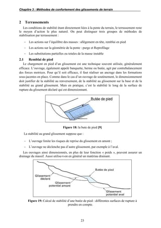 Chapitre 3 : Méthodes de confortement des glissements de terrain
23
2 Terrassements
Les conditions de stabilité étant directement liées à la pente du terrain, le terrassement reste
le moyen d’action le plus naturel. On peut distinguer trois groupes de méthodes de
stabilisation par terrassement :
 Les actions sur l’équilibre des masses : allègement en tête, remblai en pied
 Les actions sur la géométrie de la pente : purge et Reprofilage
 Les substitutions partielles ou totales de la masse instable
2.1 Remblai de pied
Le chargement en pied d’un glissement est une technique souvent utilisée, généralement
efficace. L’ouvrage, également appelé banquette, berme ou butée, agit par contrebalancement
des forces motrices. Pour qu’il soit efficace, il faut réaliser un ancrage dans les formations
sous-jacentes en place. Comme dans le cas d’un ouvrage de soutènement, le dimensionnement
doit justifier de la stabilité au renversement, de la stabilité au glissement sur la base et de la
stabilité au grand glissement. Mais en pratique, c’est la stabilité le long de la surface de
rupture du glissement déclaré qui est dimensionnant.
Figure 18: la bute de pied [9]
La stabilité au grand glissement suppose que :
 L’ouvrage limite les risques de reprise du glissement en amont ;
 L’ouvrage ne déclenche pas d’autre glissement, par exemple à l’aval.
Les ouvrages ainsi dimensionnés, en plus de leur fonction « poids », peuvent assurer un
drainage du massif. Aussi utilise-t-on en général un matériau drainant.
Figure 19: Calcul de stabilité d’une butée de pied : différentes surfaces de rupture à
prendre en compte.
 