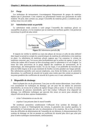 Chapitre 3 : Méthodes de confortement des glissements de terrain
25
2.4 Purge
Les techniques de terrassement s’accompagnent fréquemment de purges du matériau
déplacé par le glissement. Cette solution est généralement limitée aux glissements de taille
modeste. On peut, dans certains cas, purger l’ensemble du matériau glissé, à condition que la
surface mise à nu soit stable.
2.5 Substitution totale ou partielle
La substitution totale consiste à venir purger l’ensemble des matériaux glissés ou
susceptibles de glisser, et à les remplacer par un matériau de meilleure qualité. Cela permet de
reconstituer le proﬁl du talus initial.
Figure 23: Substitution partielle [9]
Il importe de vérifier la stabilité au cours des phases de travaux et celle du talus définitif
dans lequel on prend en compte les caractéristiques du matériau de substitution et du matériau
en place. La substitution de matériaux glissés suppose que l’on connaisse le volume de
matériaux concerné, que l’on excave plus profondément que la surface de rupture, et que l’on
réalise des redans afin d’assurer un bon accrochage entre le substratum et le sol d’apport. La
tenue des talus provisoires de la purge dépend des conditions de terrassement, de la
météorologie, des hétérogénéités locales. En cas de risque, il est préférable de travailler par
plots de faible largeur et de ne pas maintenir de fouilles ouvertes pendant une longue période.
Des substitutions partielles sont souvent employées, sous forme de bêches ou de contreforts
discontinus. Le coefficient de sécurité de la pente ainsi traitée peut être estimé en prenant la
moyenne pondérée des coefficients de sécurité de la pente avec et sans substitution.
3 Dispositifs de drainage
Dans la plupart des cas de glissement, l’eau joue un rôle moteur déterminant. Aussi utilise-
t-on couramment les techniques de drainage, qui ont pour but de réduire les pressions
interstitielles, au niveau de la surface de rupture lorsque celle-ci existe. C’est donc en termes
de diminution de pression interstitielle, qu’il faut évaluer l’efficacité d’un dispositif de
drainage. Les différentes techniques qui peuvent être mises en œuvre pour atteindre cet
objectif relèvent de deux options fondamentales :
 éviter l’alimentation en eau du site
 expulser l’eau présente dans le massif instable
De nombreux paramètres conditionnent l’efficacité d’un système de drainage, en
particulier la nature et l’hétérogénéité des terrains, la géométrie des couches aquifères, la
perméabilité et l’anisotropie des sols, les alimentations et les exutoires. De ce fait, et compte
tenu des difficultés de détermination de l’ensemble de ces éléments, le dimensionnement d’un
système de drainage est fait en prenant un coefficient de sécurité plus élevé que celui pris
pour d’autres techniques (terrassements, renforcements).
 