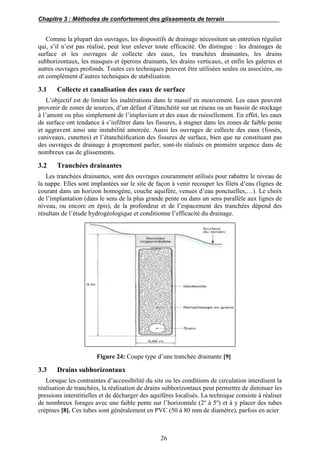 Chapitre 3 : Méthodes de confortement des glissements de terrain
26
Comme la plupart des ouvrages, les dispositifs de drainage nécessitent un entretien régulier
qui, s’il n’est pas réalisé, peut leur enlever toute efficacité. On distingue : les drainages de
surface et les ouvrages de collecte des eaux, les tranchées drainantes, les drains
subhorizontaux, les masques et éperons drainants, les drains verticaux, et enfin les galeries et
autres ouvrages profonds. Toutes ces techniques peuvent être utilisées seules ou associées, ou
en complément d’autres techniques de stabilisation.
3.1 Collecte et canalisation des eaux de surface
L’objectif est de limiter les inaltérations dans le massif en mouvement. Les eaux peuvent
provenir de zones de sources, d’un défaut d’étanchéité sur un réseau ou un bassin de stockage
à l’amont ou plus simplement de l’impluvium et des eaux de ruissellement. En effet, les eaux
de surface ont tendance à s’infiltrer dans les fissures, à stagner dans les zones de faible pente
et aggravent ainsi une instabilité amorcée. Aussi les ouvrages de collecte des eaux (fossés,
caniveaux, cunettes) et l’étanchéiﬁcation des fissures de surface, bien que ne constituant pas
des ouvrages de drainage à proprement parler, sont-ils réalisés en première urgence dans de
nombreux cas de glissements.
3.2 Tranchées drainantes
Les tranchées drainantes, sont des ouvrages couramment utilisés pour rabattre le niveau de
la nappe. Elles sont implantées sur le site de façon à venir recouper les filets d’eau (lignes de
courant dans un horizon homogène, couche aquifère, venues d’eau ponctuelles,…). Le choix
de l’implantation (dans le sens de la plus grande pente ou dans un sens parallèle aux lignes de
niveau, ou encore en épis), de la profondeur et de l’espacement des tranchées dépend des
résultats de l’étude hydrogéologique et conditionne l’efficacité du drainage.
Figure 24: Coupe type d’une tranchée drainante [9]
3.3 Drains subhorizontaux
Lorsque les contraintes d’accessibilité du site ou les conditions de circulation interdisent la
réalisation de tranchées, la réalisation de drains subhorizontaux peut permettre de diminuer les
pressions interstitielles et de décharger des aquifères localisés. La technique consiste à réaliser
de nombreux forages avec une faible pente sur l’horizontale (2o
à 5o
) et à y placer des tubes
crépines [8]. Ces tubes sont généralement en PVC (50 à 80 mm de diamètre), parfois en acier
 