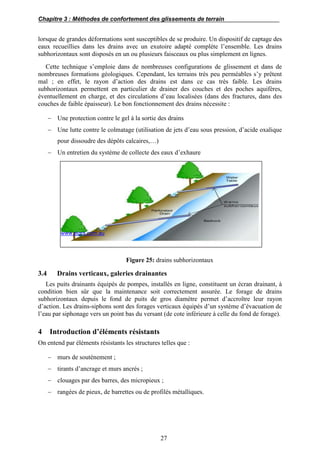 Chapitre 3 : Méthodes de confortement des glissements de terrain
27
lorsque de grandes déformations sont susceptibles de se produire. Un dispositif de captage des
eaux recueillies dans les drains avec un exutoire adapté complète l’ensemble. Les drains
subhorizontaux sont disposés en un ou plusieurs faisceaux ou plus simplement en lignes.
Cette technique s’emploie dans de nombreuses configurations de glissement et dans de
nombreuses formations géologiques. Cependant, les terrains très peu perméables s’y prêtent
mal ; en effet, le rayon d’action des drains est dans ce cas très faible. Les drains
subhorizontaux permettent en particulier de drainer des couches et des poches aquifères,
éventuellement en charge, et des circulations d’eau localisées (dans des fractures, dans des
couches de faible épaisseur). Le bon fonctionnement des drains nécessite :
 Une protection contre le gel à la sortie des drains
 Une lutte contre le colmatage (utilisation de jets d’eau sous pression, d’acide oxalique
pour dissoudre des dépôts calcaires,…)
 Un entretien du système de collecte des eaux d’exhaure
www.sigra.com.au
Figure 25: drains subhorizontaux
3.4 Drains verticaux, galeries drainantes
Les puits drainants équipés de pompes, installés en ligne, constituent un écran drainant, à
condition bien sûr que la maintenance soit correctement assurée. Le forage de drains
subhorizontaux depuis le fond de puits de gros diamètre permet d’accroître leur rayon
d’action. Les drains-siphons sont des forages verticaux équipés d’un système d’évacuation de
l’eau par siphonage vers un point bas du versant (de cote inférieure à celle du fond de forage).
4 Introduction d’éléments résistants
On entend par éléments résistants les structures telles que :
 murs de soutènement ;
 tirants d’ancrage et murs ancrés ;
 clouages par des barres, des micropieux ;
 rangées de pieux, de barrettes ou de profilés métalliques.
 