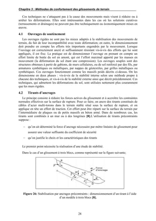 Chapitre 3 : Méthodes de confortement des glissements de terrain
28
Ces techniques ne s’attaquent pas à la cause des mouvements mais visent à réduire ou à
arrêter les déformations. Elles sont intéressantes dans les cas où les solutions curatives
(terrassements et drainages) ne peuvent pas être techniquement ou économiquement mises en
œuvre.
4.1 Ouvrages de soutènement
Les ouvrages rigides ne sont pas les mieux adaptés à la stabilisation des mouvements de
terrain, du fait de leur incompatibilité avec toute déformation; en outre, le dimensionnement
doit prendre en compte les efforts très importants engendrés par le mouvement. Lorsque
l’ouvrage est correctement ancré et suffisamment résistant vis-à-vis des efforts qui lui sont
appliqués, il est fixe. La pratique est de dimensionner l’ouvrage en prenant en compte un
effort limite de butée du sol en amont, qui est l’effort maximal apporté par les masses en
mouvement (la déformation du sol étant une compression). Les ouvrages souples sont des
structures obtenues à partir de gabions, de murs cellulaires, ou de sol renforcé par des fils, par
armatures synthétiques ou métalliques, par nappes de géotextiles, par grilles métalliques ou
synthétiques. Ces ouvrages fonctionnent comme les massifs poids décrits ci-dessus. On les
dimensionne en deux phases : vis-à-vis de la stabilité interne selon une méthode propre à
chacune des techniques, et vis-à-vis de la stabilité externe ainsi que décrit précédemment. Ces
techniques, qui admettent les déformations du sol, sont utilisées nettement plus couramment
que les murs rigides.
4.2 Tirants d’ancrages
Le principe consiste à réduire les forces actives du glissement et à accroître les contraintes
normales effectives sur la surface de rupture. Pour ce faire, on ancre des tirants constitués de
câbles d’acier multi-torons dans le terrain stable situé sous la surface de rupture, et on
applique en tête un effort de traction. Cet effort peut être réparti sur la surface du terrain par
l’intermédiaire de plaques ou de petits massifs en béton armé. Dans de nombreux cas, les
tirants sont combinés à un mur ou à des longrines [8].L’utilisation de tirants précontraints
suppose :
 qu’on ait déterminé la force d’ancrage nécessaire par mètre linéaire de glissement pour
assurer une valeur suffisante du coefficient de sécurité
 qu’on justifie le choix et les caractéristiques des tirants
Le premier point nécessite la réalisation d’une étude de stabilité.
Dans le cas d’un glissement à trois blocs, comme représenté sur la figure suivante;
Figure 26: Stabilisation par ancrages précontraints : dimensionnement d’un tirant à l’aide
d’un modèle à trois blocs [8].
 