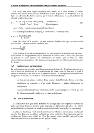 Chapitre 3 : Méthodes de confortement des glissements de terrain
29
Les calculs sont assez simples et peuvent être conduits de la façon suivante. La masse
instable peut être assimilée au bloc ABCD avec un état de poussée sur AB (force P) et de
butée sur CD (force B). Si l’on suppose que le terrain est homogène et sec, le coefficient de
sécurité initial est donné par :
𝐹 =
𝐶′
𝑙 + (𝑊 𝑐𝑜𝑠𝛽 + 𝐵𝑠𝑖𝑛𝛽 − 𝑃𝑠𝑖𝑛𝛽)𝑡𝑎𝑛𝜑′
𝑊𝑠𝑖𝑛𝛽 + 𝑃𝑐𝑜𝑠𝛽 − 𝐵𝑐𝑜𝑠𝛽
=
𝑛𝑢𝑚é𝑟𝑎𝑡𝑒𝑢𝑟 𝑎
𝑑é𝑛𝑜𝑚𝑖𝑛𝑎𝑡𝑒𝑢𝑟 𝑏
(8)
Avec c ’ et φ ’ caractéristiques de cisaillement du sol.
Si l’on applique un effort d’ancrage φ, le coefficient de sécurité devient :
𝐹 + ∆𝐹 =
𝑎 + ∅𝑐𝑜𝑠𝛿 𝑡𝑎𝑛𝜑′
𝑏 − ∅𝑠𝑖𝑛𝛿
(9)
Pour une valeur ∆F à atteindre, on peut minimiser l’effort d’ancrage en faisant varier
l’inclinaison. L’effort Φ minimal est obtenu pour :
𝛿 = 𝑎𝑟𝑐𝑡𝑎𝑛
𝐹 + ∆𝐹
𝑡𝑎𝑛𝜑′
(10)
Il est prudent de se réserver la possibilité de venir reprendre la tension dans les tirants,
aussi bien en cas d’augmentation que de diminution de celle-ci. Pour ce faire, il est judicieux
de prévoir un suivi régulier des déformations du terrain (par le biais de tubes
inclinométriques) et quelques cales dynamométriques pour la surveillance des tensions dans
les tirants.
4.3 Renforcement par inclusions
Le renforcement par inclusions a été largement employé durant les dernières années comme
une technique de stabilisation des pentes instables. La raison en est qu’il est aisé et rapide à
mettre en œuvre et qu’il n’affecte pas la géométrie du site. On distingue habituellement deux
catégories d’inclusions, en fonction de l’inertie des armatures utilisées :
 les clous et micropieux, constitués d’une armature de faible inertie (barres ou profilés
métalliques par exemple) et d’un coulis d’injection, et placés obliquement ou
verticalement
 les pieux et barrettes (fûts de béton armé, viroles en acier remplies de béton), qui sont
des éléments de grande rigidité, mis en place verticalement
a) Clous et micropieux :
La stabilisation d’un glissement de terrain par clouage repose sur le principe suivant : la
partie supérieure du massif en mouvement engendre une déformation des clous ; les efforts
qui en résultent sont transmis par les clous au substratum, qui s’oppose alors au mouvement.
L’efficacité du clouage réside dans la mobilisation d’efforts de traction et de cisaillement
dans le clou. Pour que ces efforts stabilisateurs soient mobilisés, il est nécessaire qu’il se
produise des déplacements relatifs sol /clou. Le clouage a donc un effet progressif et des
mouvements résiduels se produisent encore après le clouage.
 