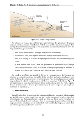 Chapitre 3 : Méthodes de confortement des glissements de terrain
30
soffons.org
Figure 27: Clouage d’un glissement
Par ailleurs, on ne peut pas stabiliser par cette technique des glissements de grande
ampleur, qui nécessiteraient l’introduction d’efforts considérables. Le dimensionnement d’un
ouvrage de confortement par clouage se fera en justifiant une sécurité suffisante vis-à-vis des
risques de rupture, qui se situent :
 dans le clou (barre ou tube d’acier) par traction et /ou cisaillement ;
 au contact sol /clou, dans la partie inférieure d’ancrage (arrachement du clou) ;
 dans le sol, le long de la surface de rupture par insuffisance d’efforts apportés par les
clous ;
 et bien entendu dans le sol, pour des glissements en profondeur sous l’ouvrage
(insuffisance de fiche des clous), ou en aval si le clouage est placé trop en amont sur le
versant, ou en amont si le clouage est placé trop en aval sur le versant.
On prend un coefficient de sécurité de 1,5 sur la résistance interne de l’armature en
calculant la contrainte maximale susceptible d’être mobilisée en traction-cisaillement ; on
utilise des barres de section supérieure pour tenir compte d’une éventuelle corrosion. L’effort
tangentiel entre le sol et le clou (interaction sol /clou) est majoré par l’effort limite 𝑷𝒒s où 𝑷
est le périmètre du clou et 𝒒s le frottement latéral unitaire, lequel peut être évalué à partir
d’essais d’arrachement ou d’essais pressiométriques ; là encore on prendra en compte un
coefficient de sécurité de 1,5.
b) Pieux et barrettes
La stabilisation d’un glissement par des pieux ou des barrettes procède du même principe
que précédemment. Mais, compte tenu de leur inertie importante, les pieux travaillent
principalement en flexion/cisaillement quand les clous de faible inertie travaillent en
traction/flexion. Généralement, on dispose deux ou trois rangées de pieux (tubes métalliques
ou pieux en béton armé) dans le tiers central de la pente instable. Les risques de rupture d’un
confortement par pieux ou barrettes se situent:
 
