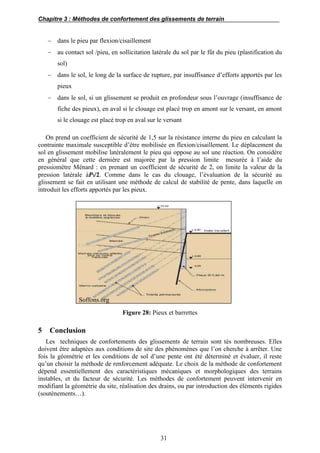Chapitre 3 : Méthodes de confortement des glissements de terrain
31
 dans le pieu par flexion/cisaillement
 au contact sol /pieu, en sollicitation latérale du sol par le fût du pieu (plastification du
sol)
 dans le sol, le long de la surface de rupture, par insuffisance d’efforts apportés par les
pieux
 dans le sol, si un glissement se produit en profondeur sous l’ouvrage (insuffisance de
fiche des pieux), en aval si le clouage est placé trop en amont sur le versant, en amont
si le clouage est placé trop en aval sur le versant
On prend un coefficient de sécurité de 1,5 sur la résistance interne du pieu en calculant la
contrainte maximale susceptible d’être mobilisée en flexion/cisaillement. Le déplacement du
sol en glissement mobilise latéralement le pieu qui oppose au sol une réaction. On considère
en général que cette dernière est majorée par la pression limite mesurée à l’aide du
pressiomètre Ménard : en prenant un coefficient de sécurité de 2, on limite la valeur de la
pression latérale à𝑷l/2. Comme dans le cas du clouage, l’évaluation de la sécurité au
glissement se fait en utilisant une méthode de calcul de stabilité de pente, dans laquelle on
introduit les efforts apportés par les pieux.
Soffons.org
Figure 28: Pieux et barrettes
5 Conclusion
Les techniques de confortements des glissements de terrain sont tés nombreuses. Elles
doivent être adaptées aux conditions de site des phénomènes que l’on cherche à arrêter. Une
fois la géométrie et les conditions de sol d’une pente ont été déterminé et évaluer, il reste
qu’un choisir la méthode de renforcement adéquate. Le choix de la méthode de confortement
dépend essentiellement des caractéristiques mécaniques et morphologiques des terrains
instables, et du facteur de sécurité. Les méthodes de confortement peuvent intervenir en
modifiant la géométrie du site, réalisation des drains, ou par introduction des éléments rigides
(soutènements…).
 