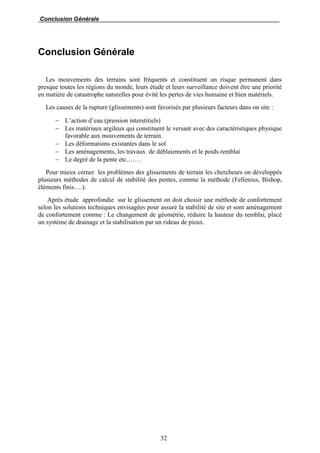 Conclusion Générale
32
Conclusion Générale
Les mouvements des terrains sont fréquents et constituent un risque permanent dans
presque toutes les régions du monde, leurs étude et leurs surveillance doivent être une priorité
en matière de catastrophe naturelles pour évité les pertes de vies humaine et bien matériels.
Les causes de la rupture (glissements) sont favorisés par plusieurs facteurs dans on site :
 L’action d’eau (pression interstitiels)
 Les matériaux argileux qui constituent le versant avec des caractéristiques physique
favorable aux mouvements de terrain.
 Les déformations existantes dans le sol
 Les aménagements, les travaux de déblaiements et le poids remblai
 Le degré de la pente etc.……
Pour mieux cerner les problèmes des glissements de terrain les chercheurs on développés
plusieurs méthodes de calcul de stabilité des pentes, comme la méthode (Fellenius, Bishop,
éléments finis….).
Après étude approfondie sur le glissement on doit choisir une méthode de confortement
selon les solutions techniques envisagées pour assuré la stabilité de site et sont aménagement
de confortement comme : Le changement de géométrie, réduire la hauteur du remblai, placé
un système de drainage et la stabilisation par un rideau de pieux.
 