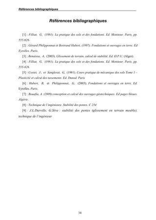 Références bibliographiques
34
Références bibliographiques
[1] : Filliat, G, (1981). La pratique des sols et des fondations. Ed. Moniteur. Paris, pp.
555-626.
[2] : Gérard Philipponnat et Bertrand Hubert, (1997). Fondations et ouvrages en terre. Ed
Eyrolles. Paris.
[3] : Benaissa, A, (2003). Glissement de terrain, calcul de stabilité. Ed. O.P.U. (Alger).
[4] : Filliat, G, (1981). La pratique des sols et des fondations. Ed. Moniteur. Paris, pp.
555-626.
[5] : Costet, J., et Sanglerat, G, (1981). Cours pratique de mécanique des sols Tome 1 –
Plasticité et calcul des tassements. Ed. Dunod. Paris
[6] : Hubert, B, et Philipponnat, G, (2003). Fondations et ouvrages en terre. Ed.
Eyrolles. Paris.
[7] : Bouafia, A. (2009).conception et calcul des ouvrages géotechniques. Ed pages bleues.
Algérie.
[8] : Technique de l’ingénieure. Stabilité des pentes. C 254
[9] : J.L.Durville, G.Sève : stabilité des pentes (glissement en terrain meuble),
technique de l’ingénieur
 