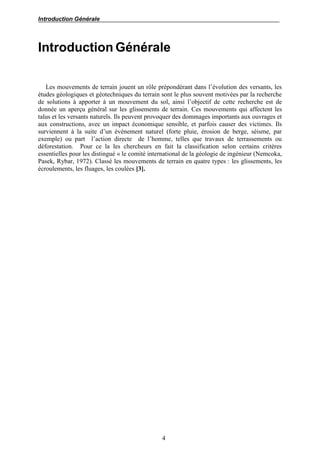 Introduction Générale
4
Introduction Générale
Les mouvements de terrain jouent un rôle prépondérant dans l’évolution des versants, les
études géologiques et géotechniques du terrain sont le plus souvent motivées par la recherche
de solutions à apporter à un mouvement du sol, ainsi l’objectif de cette recherche est de
donnée un aperçu général sur les glissements de terrain. Ces mouvements qui affectent les
talus et les versants naturels. Ils peuvent provoquer des dommages importants aux ouvrages et
aux constructions, avec un impact économique sensible, et parfois causer des victimes. Ils
surviennent à la suite d’un événement naturel (forte pluie, érosion de berge, séisme, par
exemple) ou part l’action directe de l’homme, telles que travaux de terrassements ou
déforestation. Pour ce la les chercheurs en fait la classification selon certains critères
essentielles pour les distingué « le comité international de la géologie de ingénieur (Nemcoka,
Pasek, Rybar, 1972). Classé les mouvements de terrain en quatre types : les glissements, les
écroulements, les fluages, les coulées [3].
 