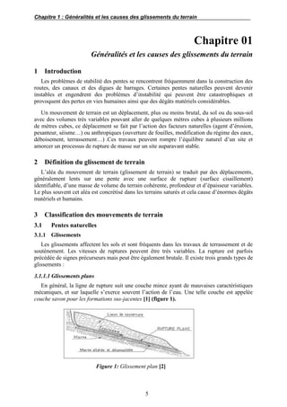Chapitre 1 : Généralités et les causes des glissements du terrain
5
Chapitre 01
Généralités et les causes des glissements du terrain
1 Introduction
Les problèmes de stabilité des pentes se rencontrent fréquemment dans la construction des
routes, des canaux et des digues de barrages. Certaines pentes naturelles peuvent devenir
instables et engendrent des problèmes d’instabilité qui peuvent être catastrophiques et
provoquent des pertes en vies humaines ainsi que des dégâts matériels considérables.
Un mouvement de terrain est un déplacement, plus ou moins brutal, du sol ou du sous-sol
avec des volumes très variables pouvant aller de quelques mètres cubes à plusieurs millions
de mètres cubes, ce déplacement se fait par l’action des facteurs naturelles (agent d’érosion,
pesanteur, séisme…) ou anthropiques (ouverture de fouilles, modification du régime des eaux,
déboisement, terrassement…) .Ces travaux peuvent rompre l’équilibre naturel d’un site et
amorcer un processus de rupture de masse sur un site auparavant stable.
2 Définition du glissement de terrain
L’aléa du mouvement de terrain (glissement de terrain) se traduit par des déplacements,
généralement lents sur une pente avec une surface de rupture (surface cisaillement)
identifiable, d’une masse de volume du terrain cohérente, profondeur et d’épaisseur variables.
Le plus souvent cet aléa est concrétisé dans les terrains saturés et cela cause d’énormes dégâts
matériels et humains.
3 Classification des mouvements de terrain
3.1 Pentes naturelles
3.1.1 Glissements
Les glissements affectent les sols et sont fréquents dans les travaux de terrassement et de
soutènement. Les vitesses de ruptures peuvent être très variables. La rupture est parfois
précédée de signes précurseurs mais peut être également brutale. Il existe trois grands types de
glissements :
3.1.1.1 Glissements plans
En général, la ligne de rupture suit une couche mince ayant de mauvaises caractéristiques
mécaniques, et sur laquelle s’exerce souvent l’action de l’eau. Une telle couche est appelée
couche savon pour les formations sus-jacentes [1] (figure 1).
Figure 1: Glissement plan [2]
 