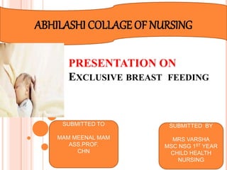 PRESENTATION ON
EXCLUSIVE BREAST FEEDING
ABHILASHI COLLAGE OF NURSING
SUBMITTED TO
MAM MEENAL MAM
ASS.PROF.
CHN
SUBMITTED BY
MRS VARSHA
MSC NSG 1ST YEAR
CHILD HEALTH
NURSING
 