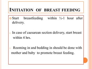 INITIATION OF BREAST FEEDING
 Start breastfeeding within ½-1 hour after
delivery.
o In case of caesarean section delivery, start breast
within 4 hrs.
o Rooming in and bedding in should be done with
mother and baby to promote breast feeding.
 