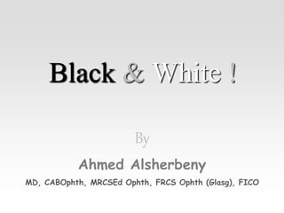 Black & White !
By
Ahmed Alsherbeny
MD, CABOphth, MRCSEd Ophth, FRCS Ophth (Glasg), FICO
 