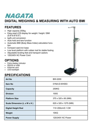 Art No BW-2200
Item No 01NA-D-WH003
Capacity 250KG
Division 100G
Platform Size 375 x 320 x 90 (MM)
Scale Dimension (L x W x H ) 620 x 320 x 1275 (MM)
Digital Height Rod 110~200cm/0.1 CM
Weight 15KG
Power Supply 120/240V AC Power
• High capacity 250kg
• Easy-read LCD display for weight / height / BMI
(0.8"/0.8"/0.5")
• kg/lb unit conversion
• Auto hold and tare function
• Automatic BMI (Body Mass Index) calculation func-
tion
• Compact cast-iron base
• Low level platform with rubber mat for stable footing
• Adjustable leveling feet and transport castors
• 120/240V AC Power Cord
FEATURES
DIGITAL WEIGHING & MEASURING WITH AUTO BMI
NAGATA
SPECIFICATIONS
OPTIONS
• Extra display indicator
• RS232 or USB
• Ethernet card
• LED backlight
 