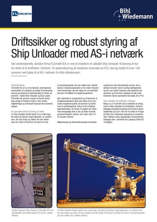 Valve Control



Driftssikker og robust styring af
Ship Unloader med AS-i netværk
Det verdenskendte, danske firma FLSmidth A/S er ved at installere en såkaldt Ship Unloader til losning af kul
fra skibe til et kraftværk i Vietnam. Til automatisering af maskinen anvendes en PLC-styring koblet til over 100
sensorer ved hjælp af et AS-i netværk fra Bihl+Wiedemann.
Af John Steenfeldt-Jensen




Automatisering                                       en skruetransportør, der kan række ned i skibets      maskinerne alle internationale normer. De er
FLSmidth A/S er en af de førende, internationale     lastrum. Skruetransportøren er for neden forsynet     således forsynet med en særlig nødstopkreds
leverandører af maskiner og anlæg til kontinuerlig   med anordninger, der kan sørge for, at materialet     og kan som option forsynes med systemer, der
losning og lastning af bulkmaterialer fra skibe og   kommer til indløbet af snegletransportøren.           opsamler og minimerer udslippet af støv. Hele
pramme - kaldet Ship Unloader og Ship Loader.                                                              maskinen styres automatisk ved hjælp af en PLC.
FLSmidth har gennem mange år leveret denne           Når materialet er transporteret op til bommen af
type anlæg til moderne havne i hele verden;          snegletransportøren føres det videre af en hori-      Ship Unloader til kraftværk i Vietnam
nøglefærdige og individuelt tilpasset den konkrete   sontal snegletransportør på bommen og herfra          Netop nu er FLSmidth ved at installere et anlæg
opgave.                                              med en båndtrasportør videre til den endelige         med en Ship Unloader til et kraftværk i Vietnam.
                                                     lagerdestination. Af hensyn til vægten på maski-      Anlægget anvendes til losning af kul med en granu-
En specialmaskine til losning af skibe               nens bevægelige dele er der på disse anvendt          latstørrelse på op til 100 mm fra skibe til et lager
En Ship Unloader består typisk af en undervogn,      pemanentmagnet motorer, som vejer cirka 1/3           på land. Den mekaniske opbygning af maskinen
der kører på skinner langs kajkanten, en vandret     af normale motorer.                                   sker i Vietnam mens opbygningen af automations-
bom, der kan drejes og række ind over skibet                                                               anlægget sker i Danmark hos Løgstrup-Steel A/S
samt for enden af bommen et lodret rør med           Miljømæssigt og sikkerhedsmæssigt overholder          i Kvistgård.




 Design Engineer Claes Hansen, FLSmidth A/S, ved     En Ship Unloader består typisk af en undervogn, der kører på skinner langs kajkanten, en vandret bom,
 styreskabet med blandt andet PLC og AS-i Safety     der kan drejes og række ind over skibet samt for enden af bommen et lodret rør med en skruetransportør,
 Monitor.                                            der kan række ned i skibets lastrum.
 