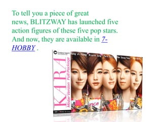 To tell you a piece of great
news, BLITZWAY has launched five
action figures of these five pop stars.
And now, they are available in 7-
HOBBY .
 