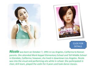 CLICK FOR
                                                               DETAILS

Nicole was born on October 7, 1991 in Los Angeles, California to Korean
parents. She attended Mark Keppel Elementary School and Toll Middle School
in Glendale, California; however, she lived in downtown Los Angeles. Nicole
was into the visual and performing arts while in school. She participated in
choir, drill team, played the violin for 4 years and took dance classes.
 