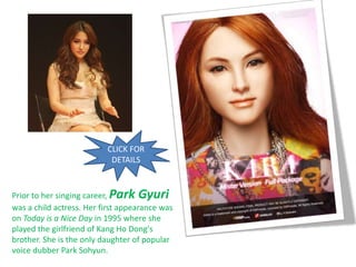 CLICK FOR
                           DETAILS



Prior to her singing career, Park Gyuri
was a child actress. Her first appearance was
on Today is a Nice Day in 1995 where she
played the girlfriend of Kang Ho Dong's
brother. She is the only daughter of popular
voice dubber Park Sohyun.
 