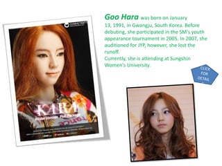 Goo Hara was born on January
13, 1991, in Gwangju, South Korea. Before
debuting, she participated in the SM's youth
appearance tournament in 2005. In 2007, she
auditioned for JYP, however, she lost the
runoff.
Currently, she is attending at Sungshin
Women's University.
 