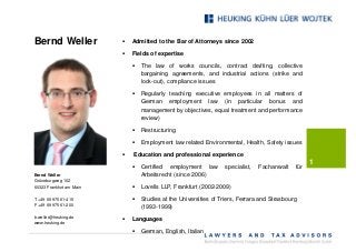 Bernd Weller              §   Admitted to the Bar of Attorneys since 2002

                          §   Fields of expertise

                              §   The law of works councils, contract drafting, collective
                                  bargaining agreements, and industrial actions (strike and
                                  lock-out), compliance issues

                              §   Regularly teaching executive employees in all matters of
                                  German employment law (in particular bonus and
                                  management by objectives, equal treatment and performance
                                  review)

                              §   Restructuring

                              §   Employment law related Environmental, Health, Safety issues

                          §   Education and professional experience
                                                                                                    1
                              §   Certified employment law         specialist,   Fachanwalt   für
Bernd Weller                      Arbeitsrecht (since 2006)
Grüneburgweg 102
60323 Frankfurt am Main       §   Lovells LLP, Frankfurt (2002-2009)

T +49 69 975 61-415           §   Studies at the Universities of Triers, Ferrara and Strasbourg
F +49 69 975 61-200
                                  (1993-1999)
b.weller@heuking.de
                          §   Languages
www.heuking.de
                              §   German, English, Italian
 