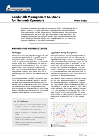Bandwidth Management Solutions
for Network Operators White Paper
Bandwidth management using deep packet inspection (DPI) is a relatively new field for
network operators. This white paper uses a challenge-solution approach to explain
how this technology can help to solve many of the issues that arise from growing user
numbers generating ever more traffic with a large variety of new applications. The
challenges are illustrated with real-world numbers taken from ipoque's Internet Study
2007. A selection of possible solutions helps network operators to pick the most ap-
propriate ones based on their specific requirements.
Internet Service Providers & Carriers
Challenges
Internet service providers (ISPs) often struggle with a dis-
proportionately high bandwidth usage by a relatively
small portion of their subscribers. This disparity is
caused by high-bandwidth applications such as peer-to-
peer file sharing (P2P), video streaming and large file
downloads from file hosting services (DDL). The follow-
ing two charts – taken from ipoque's Internet Study
2007 – put the relative user numbers of these applica-
tions plus Web browsing, Voice over IP (VoIP) and in-
stant messaging (IM) in contrast with the traffic they gen-
erate.
The challenge ISPs face is twofold: On one side, these
kind of new services are the very reason for new sub-
scribers to sign up for broadband Internet access. On
the other side, the excessive use by too many simultane-
ous users certainly drives up infrastructure costs, but,
more importantly, may adversely affect the quality of ex-
perience (QoE) for interactive applications such as Web
browsing, Internet telephony or online gaming.
Application Priority Management
The simplest solution is a priority management that fa-
vors important applications over less important with a
huge bandwidth usage. It can be as simple as having a
single bandwidth management rule that assigns P2P file
sharing a lower priority than all other traffic. This ap-
proach is not only simple and highly effective, it also
provides a fair bandwidth sharing model for all sub-
scribers. P2P users get all the available bandwidth, but
as soon as the demand of other applications rises, for
instance during office hours, P2P is slowed down to ac-
commodate for the increased demand.
The screenshot below is taken from the statistics section
of a PRX Traffic Manager deployed at an ISP network
and shows the effect of this simple one-rule configura-
tion. Clearly visible is the mirror-like behavior of the P2P
(red) and non-P2P (blue) line. As non-P2P traffic rises in
the late afternoon – due to mostly residential customers
– P2P traffic is pushed back all the way down to zero to
make room for the more important traffic. This picture
alone provides an idea of how poor the network perfor-
mance would be without this kind of traffic manage-
ment.
www.ipoque.com © 2008 ipoque
Top ISP Challenges
• Poor application performance and QoE during
congestion causes low customer satisfaction
• 10% of subscribers use 90% resources
• Missing information on subscriber application
usage
• Regulatory requirements for Internet telephony
based on Voice over IP (VoIP)
• Legal copyright protection requirements for P2P
file sharing networks
 
