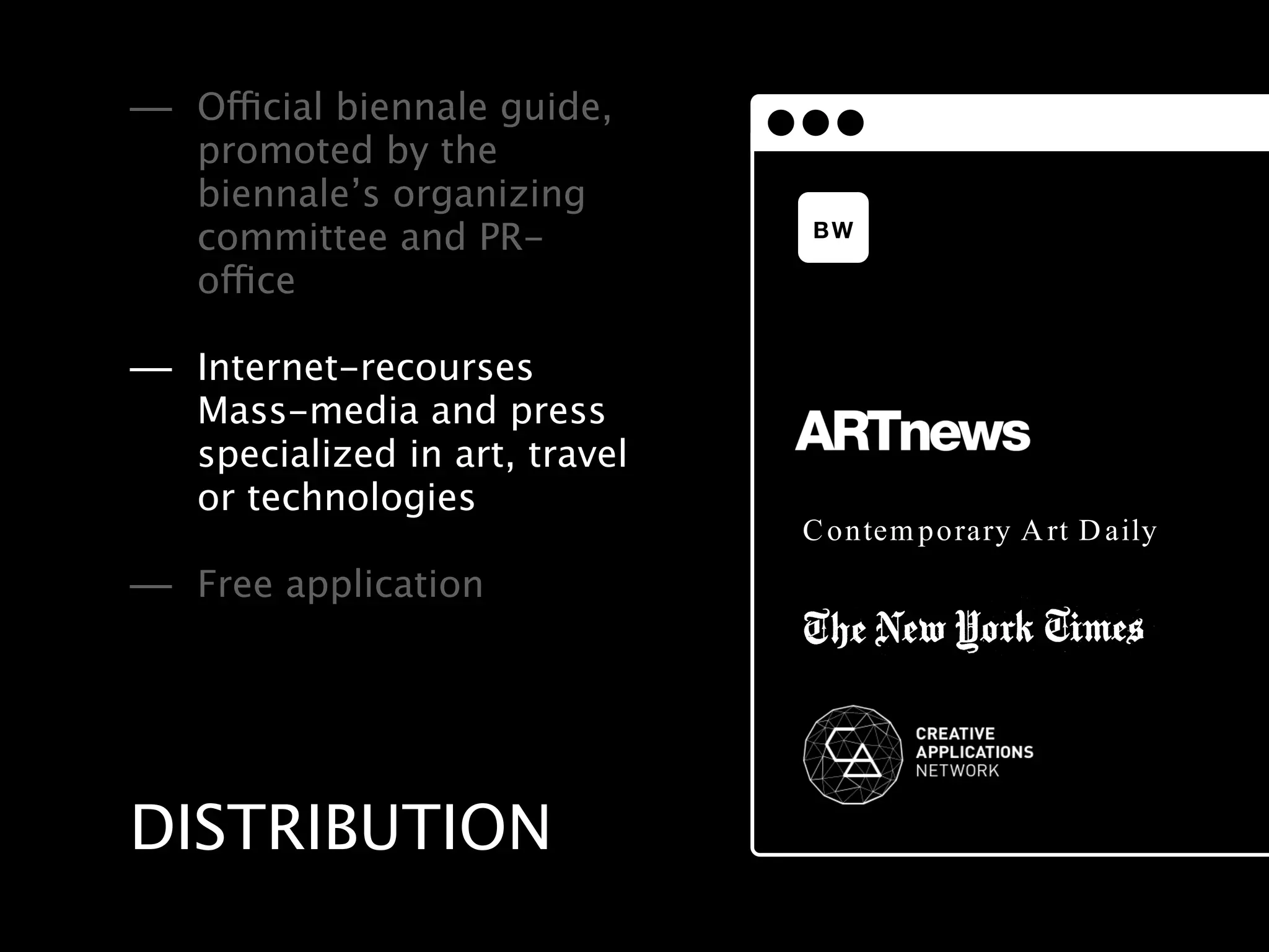 — Official biennale guide,
   promoted by the
   biennale’s organizing
                                BW
   committee and PR-
   office

— Internet-recourses
   Mass-media and press
   specialized in art, travel
   or technologies
                                Contemporary Art Daily
— Free application




DISTRIBUTION
 