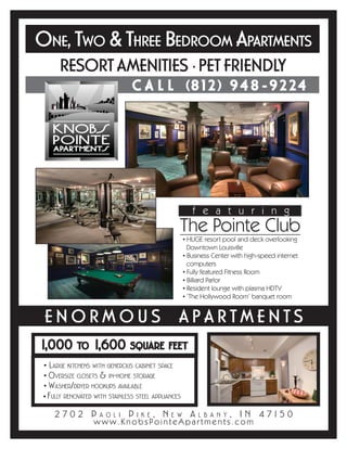 ONE, TWO & THREE BEDROOM APARTMENTS
      RESORT AMENITIES • PET FRIENDLY
                                CALL                  (8    1 2 ) 94 8 -92 24




                                                        featuring
                                                 The Pointe Club
                                                     • HUGE resort pool and deck overlooking
                                                       Downtown Louisville
                                                     • Business Center with high-speed internet
                                                       computers
                                                     • Fully featured Fitness Room
                                                     • Billiard Parlor
                                                     • Resident lounge with plasma HDTV
                                                     • ‘The Hollywood Room’ banquet room


 ENORMOUS APARTMENTS
1,000             1,600
             TO                 SQUARE FEET

 • LARGE KITCHENS WITH GENEROUS CABINET SPACE
 • OVERSIZE CLOSETS & IN-HOME STORAGE
 • WASHER/DRYER HOOKUPS AVAILABLE
 • FULLY RENOVATED WITH STAINLESS STEEL APPLIANCES

    2702 P                     P         ,N            A              , I N 4 715 0
                     AOLI          IKE        EW           LBANY
                  www.KnobsPointeApartments.com
 