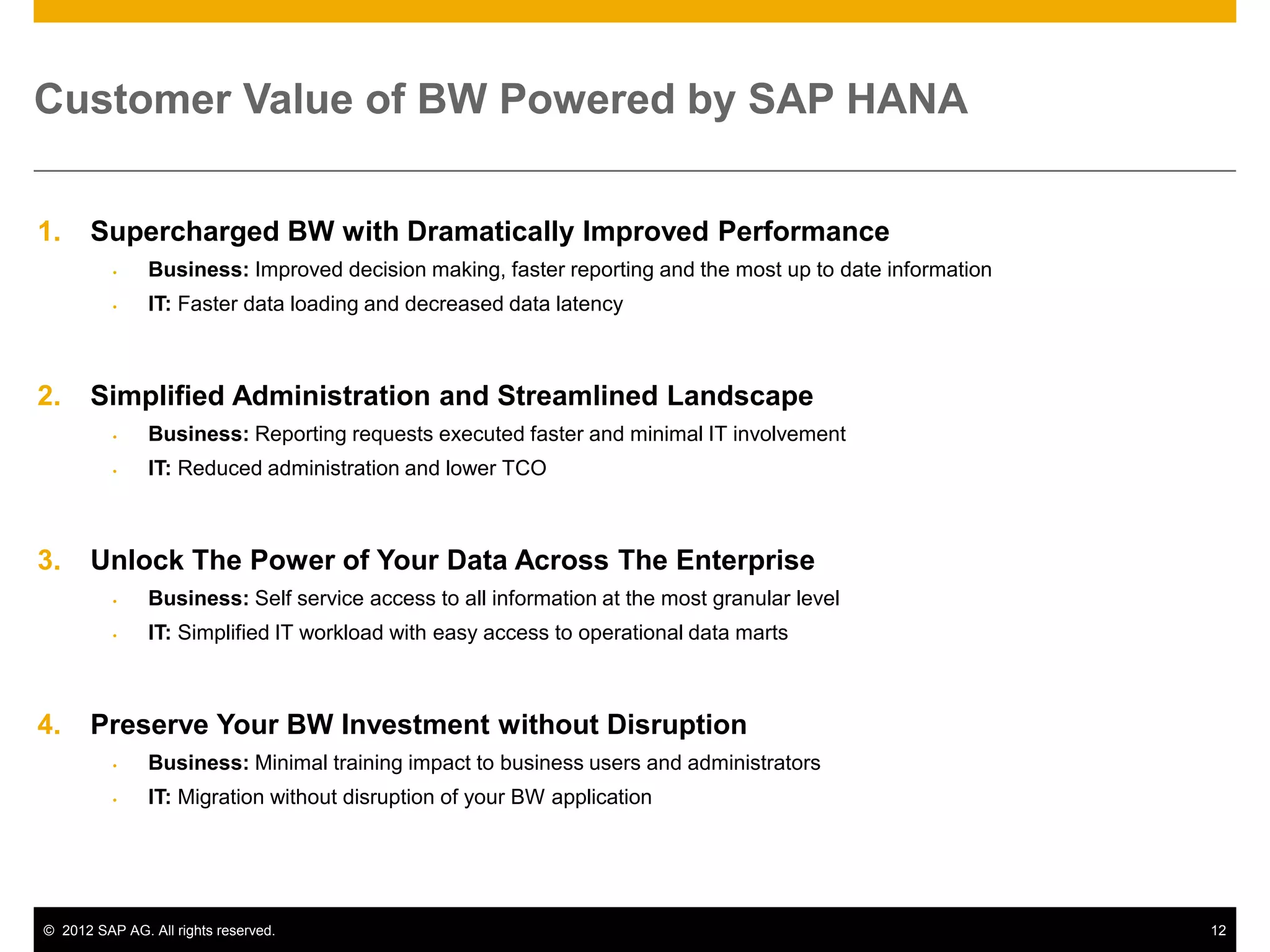 Customer Value of BW Powered by SAP HANA


1.     Supercharged BW with Dramatically Improved Performance
              Business: Improved decision making, faster reporting and the most up to date information
              IT: Faster data loading and decreased data latency



2.     Simplified Administration and Streamlined Landscape
              Business: Reporting requests executed faster and minimal IT involvement
              IT: Reduced administration and lower TCO



3.     Unlock The Power of Your Data Across The Enterprise
              Business: Self service access to all information at the most granular level
              IT: Simplified IT workload with easy access to operational data marts



4.     Preserve Your BW Investment without Disruption
              Business: Minimal training impact to business users and administrators
              IT: Migration without disruption of your BW application




© 2012 SAP AG. All rights reserved.                                                                       12
 