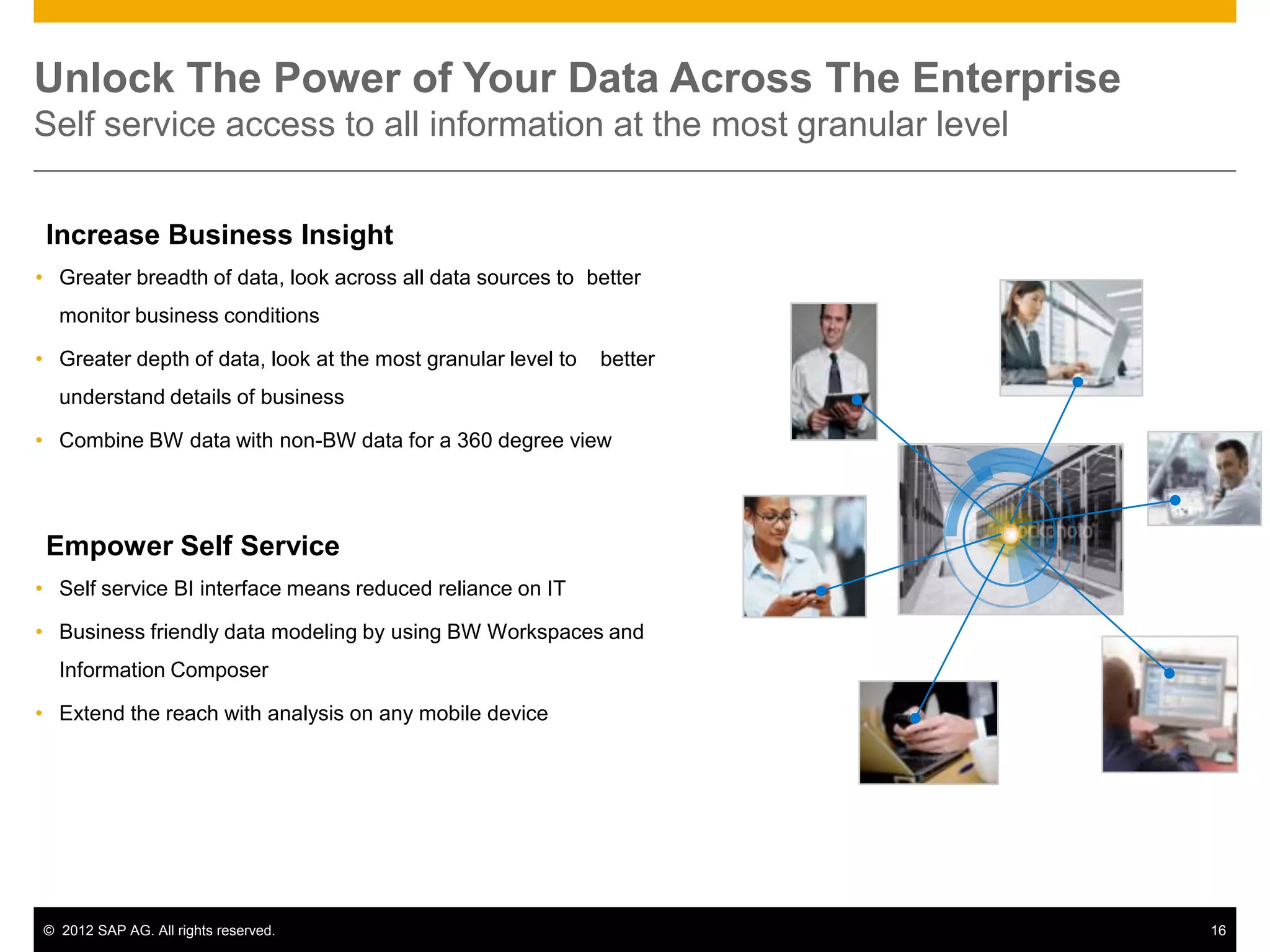 Unlock The Power of Your Data Across The Enterprise
Self service access to all information at the most granular level


 Increase Business Insight
• Greater breadth of data, look across all data sources to better
  monitor business conditions

• Greater depth of data, look at the most granular level to   better
  understand details of business

• Combine BW data with non-BW data for a 360 degree view




 Empower Self Service
• Self service BI interface means reduced reliance on IT

• Business friendly data modeling by using BW Workspaces and
  Information Composer

• Extend the reach with analysis on any mobile device




© 2012 SAP AG. All rights reserved.                                    16
 