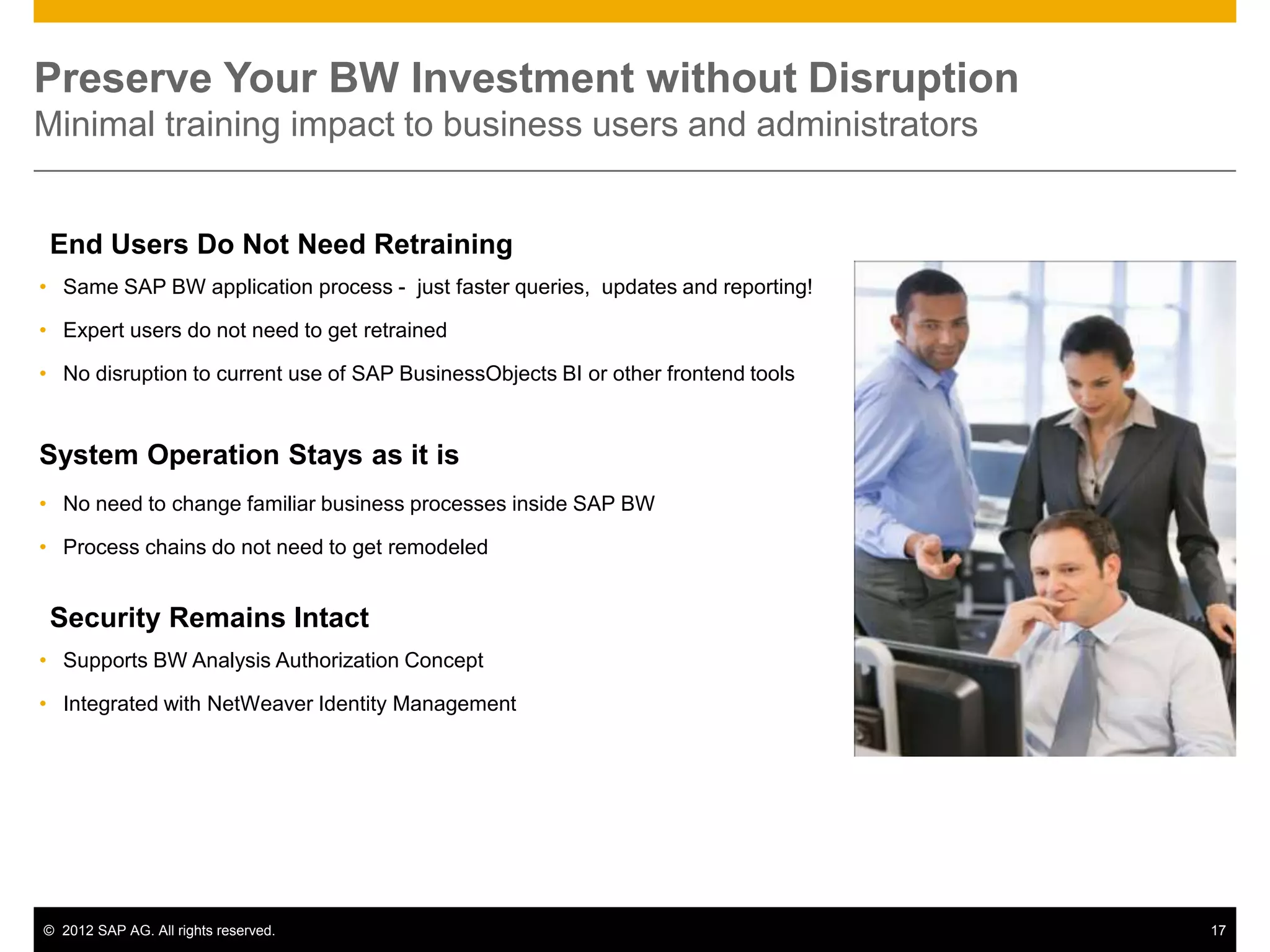 Preserve Your BW Investment without Disruption
Minimal training impact to business users and administrators


 End Users Do Not Need Retraining
• Same SAP BW application process - just faster queries, updates and reporting!

• Expert users do not need to get retrained

• No disruption to current use of SAP BusinessObjects BI or other frontend tools


System Operation Stays as it is
• No need to change familiar business processes inside SAP BW

• Process chains do not need to get remodeled


 Security Remains Intact
• Supports BW Analysis Authorization Concept

• Integrated with NetWeaver Identity Management




© 2012 SAP AG. All rights reserved.                                                17
 