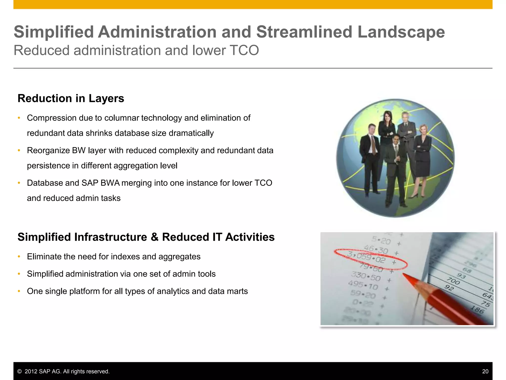 Simplified Administration and Streamlined Landscape
Reduced administration and lower TCO


Reduction in Layers
• Compression due to columnar technology and elimination of
   redundant data shrinks database size dramatically

• Reorganize BW layer with reduced complexity and redundant data
   persistence in different aggregation level

• Database and SAP BWA merging into one instance for lower TCO
   and reduced admin tasks



Simplified Infrastructure & Reduced IT Activities
• Eliminate the need for indexes and aggregates

• Simplified administration via one set of admin tools

• One single platform for all types of analytics and data marts




© 2012 SAP AG. All rights reserved.                                20
 