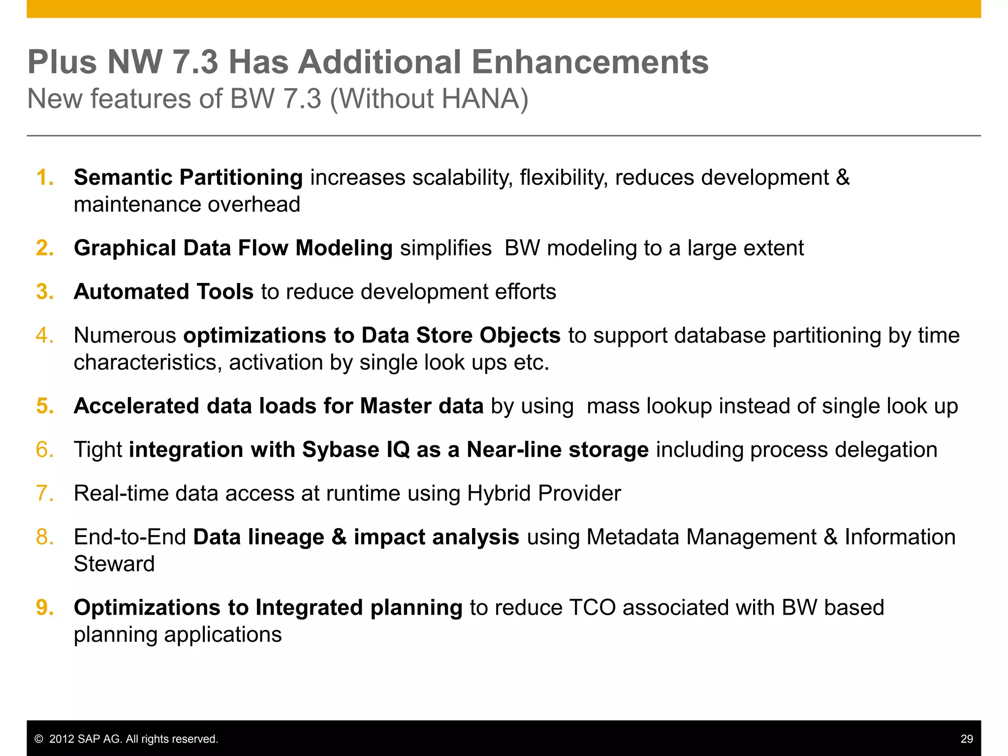 Plus NW 7.3 Has Additional Enhancements
New features of BW 7.3 (Without HANA)

1. Semantic Partitioning increases scalability, flexibility, reduces development &
   maintenance overhead
2. Graphical Data Flow Modeling simplifies BW modeling to a large extent
3. Automated Tools to reduce development efforts
4. Numerous optimizations to Data Store Objects to support database partitioning by time
   characteristics, activation by single look ups etc.
5. Accelerated data loads for Master data by using mass lookup instead of single look up
6. Tight integration with Sybase IQ as a Near-line storage including process delegation
7. Real-time data access at runtime using Hybrid Provider
8. End-to-End Data lineage & impact analysis using Metadata Management & Information
   Steward
9. Optimizations to Integrated planning to reduce TCO associated with BW based
   planning applications



© 2012 SAP AG. All rights reserved.                                                        29
 