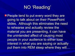 NO ‘Reading’NO ‘Reading’
People tend to put every word they arePeople tend to put every word they are
going to talk about on their PowerPointgoing to talk about on their PowerPoint
slides. Although this eliminates the needslides. Although this eliminates the need
to rehearse and actually review theto rehearse and actually review the
material you are presenting, it can havematerial you are presenting, it can have
the unintended affect of causing mostthe unintended affect of causing most
people in your audience to either losepeople in your audience to either lose
interest in what you are saying or actuallyinterest in what you are saying or actually
put them into REM sleep where they will…put them into REM sleep where they will…
 