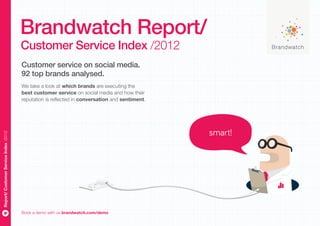 Brandwatch Report/
                                       Customer Service Index /2012
                                       Customer service on social media.
                                       92 top brands analysed.
                                       We take a look at which brands are executing the
                                       best customer service on social media and how their
                                       reputation is reflected in conversation and sentiment.




                                                                                                smart!
Report/ Customer Service Index /2012




                                       Book a demo with us brandwatch.com/demo
 