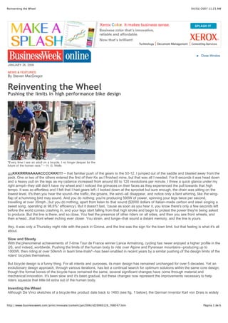Reinventing the Wheel                                                                                                      04/02/2007 11:23 AM




                                                                                                                                  Close Window


JANUARY 26, 2006

NEWS & FEATURES
By Steven MacGregor


Reinventing the Wheel
Pushing the limits in high performance bike design




"Every time I see an adult on a bicycle, I no longer despair for the
future of the human race." -- H. G. Wells

¡¡¡¡KKKRRRAAAAACCCCKKK!!!! -- that familiar push of the gears to the 53-12. I jumped out of the saddle and blasted away from the
pack. One or two of the others entered the first of their Ks as I finished mine, but that was all I needed. For 8 seconds it was head down
and a heavy pull on the legs as my cadence increased from around 60 to 120 revolutions per minute. I threw a quick glance under my
right armpit--they still didn't have my wheel and I noticed the grimaces on their faces as they experienced the pull towards that high
tempo. It was so effortless and I felt that I had gears left--I looked down at the sprocket but sure enough, the chain was sitting on the
lowest level. It's then you hear the sound--the traffic, the groans, the wind--all disappear, and notice only a faint whirring, like the wing-
flap of a humming bird may sound. And you do nothing; you're producing 500W of power, spinning your legs twice per second,
travelling at over 35mph...but you do nothing, apart from listen to that sound ($2000 dollars of Italian-made carbon and steel singing a
sweet song, operating at 98,6%¹ efficiency). But it doesn't last, 'cause as soon as you hear it, you know there's only a few seconds left
before the world comes crashing in, and your legs start falling from that high stroke and begin to protest the power they're being asked
to produce. But the line is there, and so close. You feel the presence of other riders on all sides, and then you see front wheels, and
then a head...that front wheel inching ever closer. You strain, and lunge--that sound a distant memory, and the line is yours.

Hey, it was only a Thursday night ride with the pack in Girona, and the line was the sign for the town limit, but that feeling is what it's all
about.

Slow and Steady
With the phenomenal achievements of 7-time Tour de France winner Lance Armstrong, cycling has never enjoyed a higher profile in the
US, and indeed, worldwide. Pushing the limits of the human body to ride over Alpine and Pyrenean mountains--producing up to
1000W, then riding at over 50km/h in team time-trials²--has been enabled in recent years by a similar pushing of the design limits of the
riders' bicycles themselves.

But bicycle design is a funny thing. For all intents and purposes, its main design has remained unchanged for over 5 decades. Yet an
evolutionary design approach, through various iterations, has led a continual search for optimum solutions within the same core design;
though the formal bones of the bicycle have remained the same, several significant changes have come through material and
mechanical innovation. It's been slow and it's been gradual, but these changes now represent the improvements necessary to help
riders squeeze that little bit extra out of the human body.

Inventing the Wheel
Although Da Vinci sketches of a bicycle-like product date back to 1493 (see fig. 1 below), the German inventor Karl von Drais is widely


http://www.businessweek.com/print/innovate/content/jan2006/id20060126_768347.htm                                                    Página 1 de 6
 