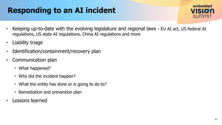 • Keeping up-to-date with the evolving legislature and regional laws - EU AI act, US federal AI
regulations, US state AI regulations, China AI regulations and more
• Liability triage
• Identification/containment/recovery plan
• Communication plan
• What happened?
• Why did the incident happen?
• What the entity has done or is going to do to?
• Remediation and prevention plan
• Lessons learned
Responding to an AI incident
14
 